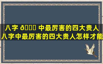 八字 🕊 中最厉害的四大贵人（八字中最厉害的四大贵人怎样才能形成 🦄 ）